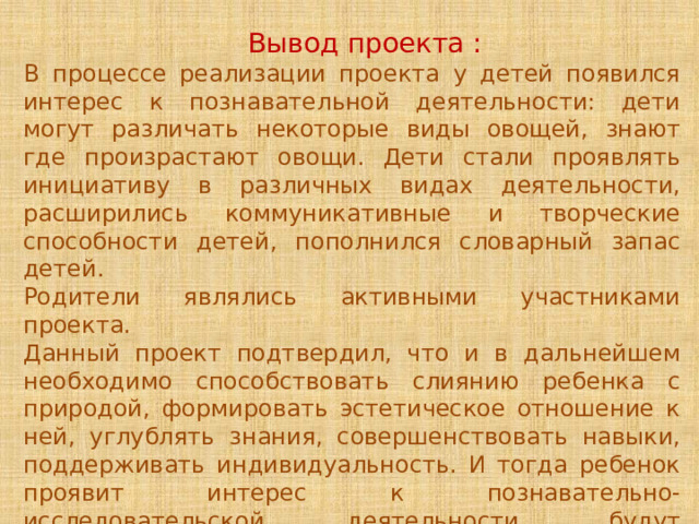  Вывод проекта : В процессе реализации проекта у детей появился интерес к познавательной деятельности: дети могут различать некоторые виды овощей, знают где произрастают овощи. Дети стали проявлять инициативу в различных видах деятельности, расширились коммуникативные и творческие способности детей, пополнился словарный запас детей. Родители являлись активными участниками проекта. Данный проект подтвердил, что и в дальнейшем необходимо способствовать слиянию ребенка с природой, формировать эстетическое отношение к ней, углублять знания, совершенствовать навыки, поддерживать индивидуальность. И тогда ребенок проявит интерес к познавательно-исследовательской деятельности, будут самостоятельно и творчески осваивать новые способы исследований. 