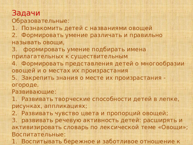 Задачи  Образовательные: 1.  Познакомить детей с названиями овощей 2.  Формировать умение различать и правильно называть овощи, 3.  формировать умение подбирать имена прилагательных к существительным 4.  Формировать представления детей о многообразии овощей и о местах их произрастания 5.  Закрепить знания о месте их произрастания - огороде. Развивающие: 1.  Развивать творческие способности детей в лепке, рисунках, аппликациях; 2.  Развивать чувство цвета и пропорций овощей; 3.  развивать речевую активность детей: расширять и активизировать словарь по лексической теме «Овощи»; Воспитательные: 1.  Воспитывать бережное и заботливое отношение к растениям. 