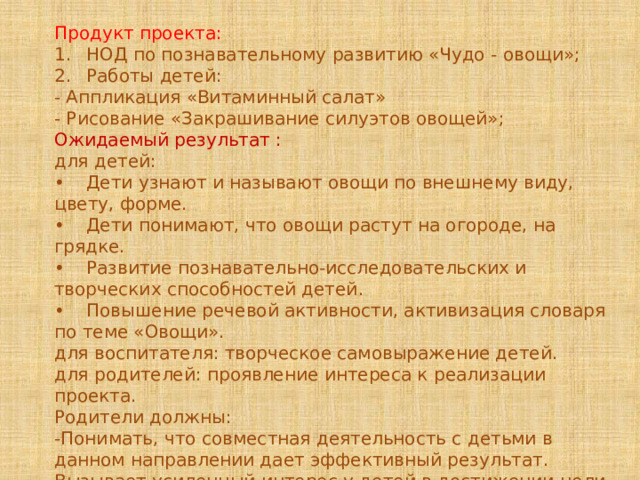Продукт проекта: 1.  НОД по познавательному развитию «Чудо - овощи»; 2.  Работы детей: - Аппликация «Витаминный салат» - Рисование «Закрашивание силуэтов овощей»; Ожидаемый результат :  для детей: •  Дети узнают и называют овощи по внешнему виду, цвету, форме. •  Дети понимают, что овощи растут на огороде, на грядке. •  Развитие познавательно-исследовательских и творческих способностей детей. •  Повышение речевой активности, активизация словаря по теме «Овощи». для воспитателя: творческое самовыражение детей. для родителей: проявление интереса к реализации проекта. Родители должны: -Понимать, что совместная деятельность с детьми в данном направлении дает эффективный результат. Вызывает усиленный интерес у детей в достижении цели. - Должны давать поддержку своим детям в их начинаниях. 