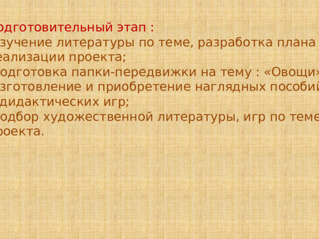Подготовительный этап : -изучение литературы по теме, разработка плана реализации проекта; -подготовка папки-передвижки на тему : «Овощи»; -изготовление и приобретение наглядных пособий и дидактических игр; -подбор художественной литературы, игр по теме проекта. 