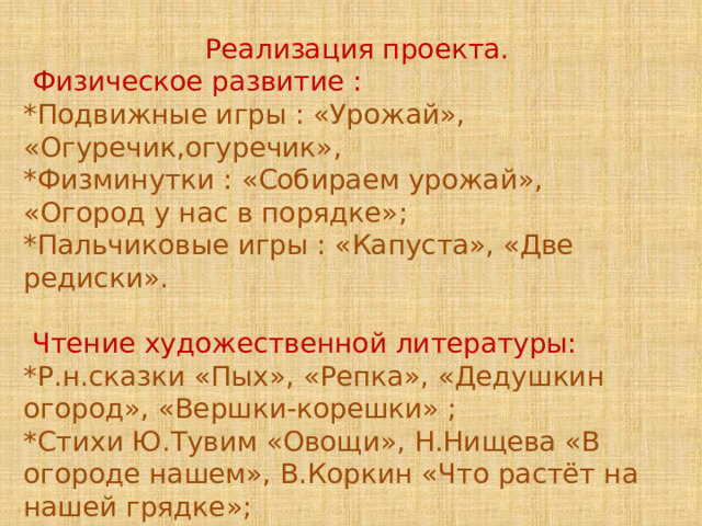  Реализация проекта.  Физическое развитие : *Подвижные игры : «Урожай», «Огуречик,огуречик», *Физминутки : «Собираем урожай», «Огород у нас в порядке»; *Пальчиковые игры : «Капуста», «Две редиски».  Чтение художественной литературы: *Р.н.сказки «Пых», «Репка», «Дедушкин огород», «Вершки-корешки» ; *Стихи Ю.Тувим «Овощи», Н.Нищева «В огороде нашем», В.Коркин «Что растёт на нашей грядке»; *Загадки об овощах. 