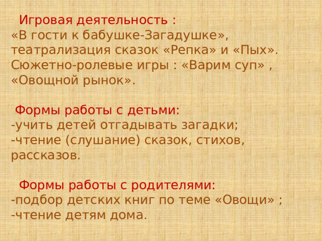  Игровая деятельность : «В гости к бабушке-Загадушке», театрализация сказок «Репка» и «Пых». Сюжетно-ролевые игры : «Варим суп» , «Овощной рынок».  Формы работы с детьми: -учить детей отгадывать загадки; -чтение (слушание) сказок, стихов, рассказов.  Формы работы с родителями: -подбор детских книг по теме «Овощи» ; -чтение детям дома. 