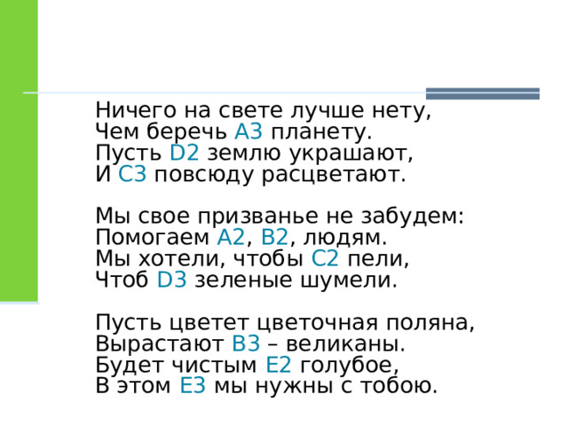 Ничего на свете лучше нету,  Чем беречь А3 планету.  Пусть D2 землю украшают,  И C3 повсюду расцветают. Мы свое призванье не забудем:  Помогаем A2 , B2 , людям.  Мы хотели, чтобы C2 пели,  Чтоб D3 зеленые шумели. Пусть цветет цветочная поляна,  Вырастают B3 – великаны.  Будет чистым E2 голубое,  В этом E3 мы нужны с тобою. 