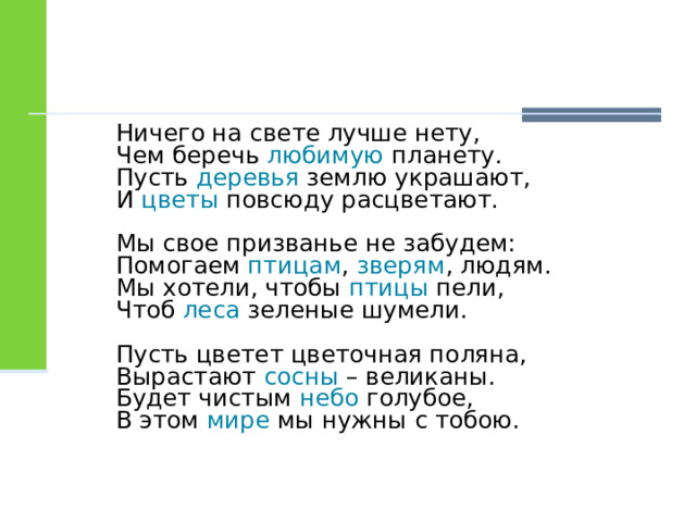 Ничего на свете лучше нету,  Чем беречь любимую планету.  Пусть деревья землю украшают,  И цветы повсюду расцветают. Мы свое призванье не забудем:  Помогаем птицам , зверям , людям.  Мы хотели, чтобы птицы пели,  Чтоб леса зеленые шумели. Пусть цветет цветочная поляна,  Вырастают сосны – великаны.  Будет чистым небо голубое,  В этом мире мы нужны с тобою. 