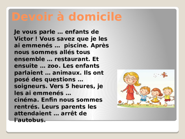 Devoir à domicile Je vous parle … enfants de Victor ! Vous savez que je les ai emmenés …  piscine. Après nous sommes allés tous ensemble … restaurant. Et ensuite … zoo. Les enfants parlaient … animaux. Ils ont posé des questions … soigneurs. Vers 5 heures, je les ai emmenés … cinéma. Enfin nous sommes rentrés. Leurs parents les attendaient … arrêt de l'autobus. 