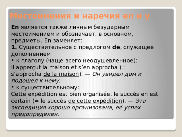 Местоимения и наречия en и y En  является также личным безударным местоимением и обозначает, в основном, предметы. En заменяет: 1.  Существительное с предлогом  de , служащее дополнением  к глаголу (чаще всего неодушевленное): Il apperçut la maison et s’en approcha (= s’approcha  de la maison ). —  Он увидел дом и подошел к нему.  к существительному: Cette expédition est bien organisée, le succès en est certain (= le succès  de cette expédition ). —  Эта экспедиция хорошо организована, её успех предопределен. 