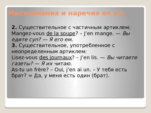 Местоимения и наречия en и y 2.  Существительное с частичным артиклем: Mangez-vous  de la soupe ? – J’en mange. —  Вы едите суп? — Я его ем. 3.  Существительное, употребленное с неопределенным артиклем: Lisez-vous  des journaux ? – J’en lis. —  Вы читаете газеты? — Я их читаю. As-tu un frère? – Oui, j’en ai un. – У тебя есть брат? = Да, у меня есть один (брат). 