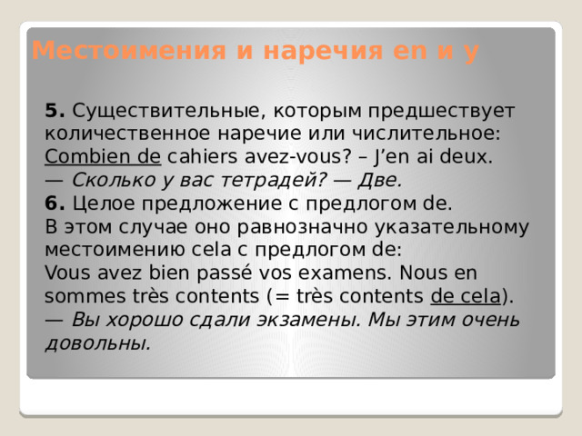Местоимения и наречия en и y 5.  Существительные, которым предшествует количественное наречие или числительное: Combien de  cahiers avez-vous? – J’en ai deux. —  Сколько у вас тетрадей? — Две. 6.  Целое предложение с предлогом de. В этом случае оно равнозначно указательному местоимению cela с предлогом de: Vous avez bien passé vos examens. Nous en sommes très contents (= très contents  de cela ). —  Вы хорошо сдали экзамены. Мы этим очень довольны. 