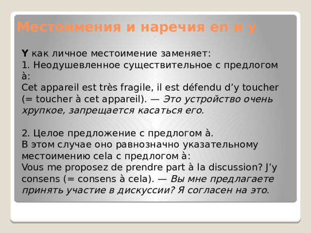 Местоимения и наречия en и y Y  как личное местоимение заменяет: 1. Неодушевленное существительное с предлогом à: Cet appareil est très fragile, il est défendu d’y toucher (= toucher à cet appareil). —  Это устройство очень хрупкое, запрещается касаться его. 2. Целое предложение с предлогом à. В этом случае оно равнозначно указательному местоимению cela с предлогом à: Vous me proposez de prendre part à la discussion? J’y consens (= consens à cela). —  Вы мне предлагаете принять участие в дискуссии? Я согласен на это. 