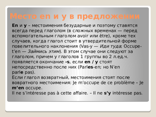 Место en и y в предложении En  и  y  – местоимения безударные и поэтому ставятся всегда перед глаголом (в сложных временах — перед вспомогательным глаголом avoir или être), кроме тех случаев, когда глагол стоит в утвердительной форме повелительного наклонения (Vas-y —  Иди туда ; Occupe-t’en —  Займись этим ). В этом случае они следуют за глаголом, причем у глаголов 1 группы во 2 л.ед.ч. появляется окончание  -s , если  en / y  стоят непосредственно после них (Parl es -en; но N’en parl e  pas). Если глагол возвратный, местоимения стоят после вовратного местоимения: Je m’occupe de ce problème – Je m’en occupe. Il ne s’intéresse pas à cette affaire. – Il ne s’y intéresse pas. 