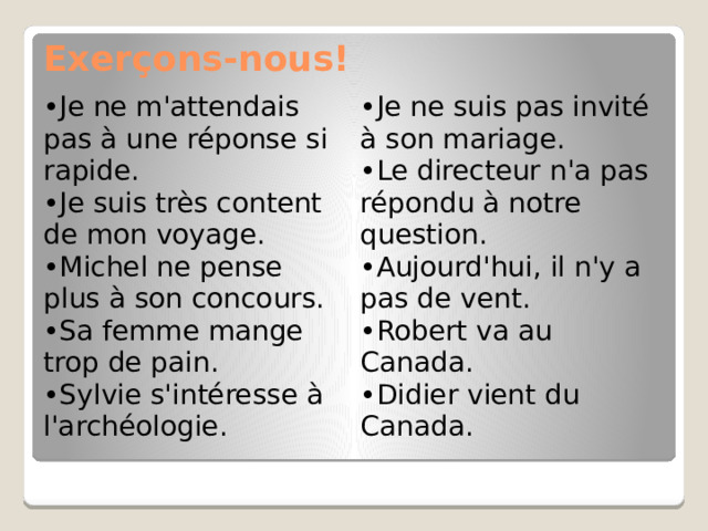 Exerçons-nous! Je ne m'attendais pas à une réponse si rapide. Je suis très content de mon voyage. Michel ne pense plus à son concours. Sa femme mange trop de pain. Sylvie s'intéresse à l'archéologie. Je ne suis pas invité à son mariage. Le directeur n'a pas répondu à notre question. Aujourd'hui, il n'y a pas de vent. Robert va au Canada. Didier vient du Canada. 