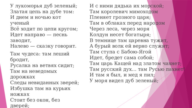 И с ними дядька их морской;  Там королевич мимоходом  Пленяет грозного царя;  Там в облаках перед народом  Через леса, через моря  Колдун несет богатыря;  В темнице там царевна тужит,  А бурый волк ей верно служит;  Там ступа с Бабою-Ягой  Идет, бредет сама собой;  Там царь Кащей над златом чахнет;  Там русский дух… там Русью пахнет!  И там я был, и мед я пил;  У моря видел дуб зеленый; У лукоморья дуб зеленый;  Златая цепь на дубе том:  И днем и ночью кот ученый  Всё ходит по цепи кругом;  Идет направо — песнь заводит,  Налево — сказку говорит. Там чудеса: там леший бродит,  Русалка на ветвях сидит;  Там на неведомых дорожках  Следы невиданных зверей;  Избушка там на курьих ножках  Стоит без окон, без дверей;  Там лес и дол видений полны;  Там о заре прихлынут волны  На брег песчаный и пустой,  И тридцать витязей прекрасных  Чредой из вод выходят ясных,   