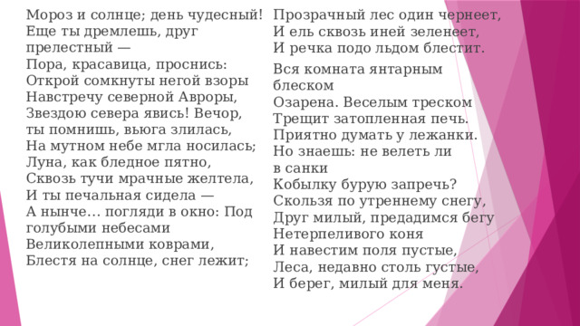 Прозрачный лес один чернеет,  И ель сквозь иней зеленеет,  И речка подо льдом блестит. Мороз и солнце; день чудесный!  Еще ты дремлешь, друг прелестный —  Пора, красавица, проснись:  Открой сомкнуты негой взоры  Навстречу северной Авроры,  Звездою севера явись! Вечор, ты помнишь, вьюга злилась,  На мутном небе мгла носилась;  Луна, как бледное пятно,  Сквозь тучи мрачные желтела,  И ты печальная сидела —  А нынче… погляди в окно: Под голубыми небесами  Великолепными коврами,  Блестя на солнце, снег лежит;   Вся комната янтарным блеском  Озарена. Веселым треском  Трещит затопленная печь.  Приятно думать у лежанки.  Но знаешь: не велеть ли в санки  Кобылку бурую запречь? Скользя по утреннему снегу,  Друг милый, предадимся бегу  Нетерпеливого коня  И навестим поля пустые,  Леса, недавно столь густые,  И берег, милый для меня. 