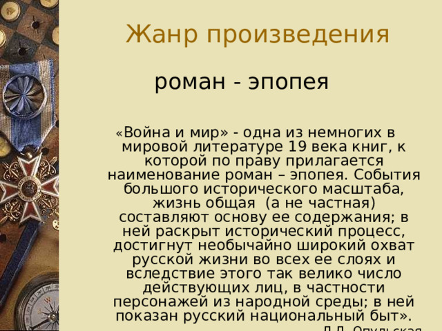  Жанр произведения роман - эпопея « Война и мир» - одна из немногих в мировой литературе 19 века книг, к которой по праву прилагается наименование роман – эпопея. События большого исторического масштаба, жизнь общая (а не частная) составляют основу ее содержания; в ней раскрыт исторический процесс, достигнут необычайно широкий охват русской жизни во всех ее слоях и вследствие этого так велико число действующих лиц, в частности персонажей из народной среды; в ней показан русский национальный быт». Л.Д. Опульская 