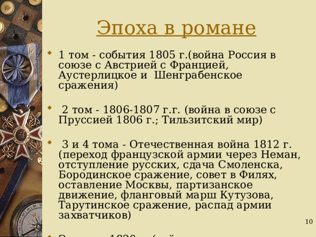 Эпоха в романе 1 том - события 1805 г.(война Россия в союзе с Австрией с Францией, Аустерлицкое и Шенграбенское сражения)  2 том - 1806-1807 г.г. (война в союзе с Пруссией 1806 г.; Тильзитский мир)  3 и 4 тома - Отечественная война 1812 г.(переход французской армии через Неман, отступление русских, сдача Смоленска, Бородинское сражение, совет в Филях, оставление Москвы, партизанское движение, фланговый марш Кутузова, Тарутинское сражение, распад армии захватчиков) Эпилог - 1820 г. (тайные дворянские общества)  