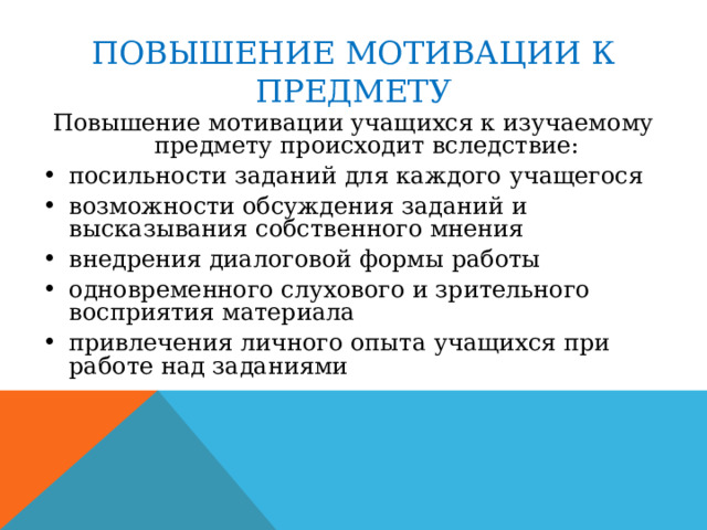 ПОВЫШЕНИЕ МОТИВАЦИИ К ПРЕДМЕТУ Повышение мотивации учащихся к изучаемому предмету происходит вследствие: посильности заданий для каждого учащегося возможности обсуждения заданий и высказывания собственного мнения внедрения диалоговой формы работы одновременного слухового и зрительного восприятия материала привлечения личного опыта учащихся при работе над заданиями 