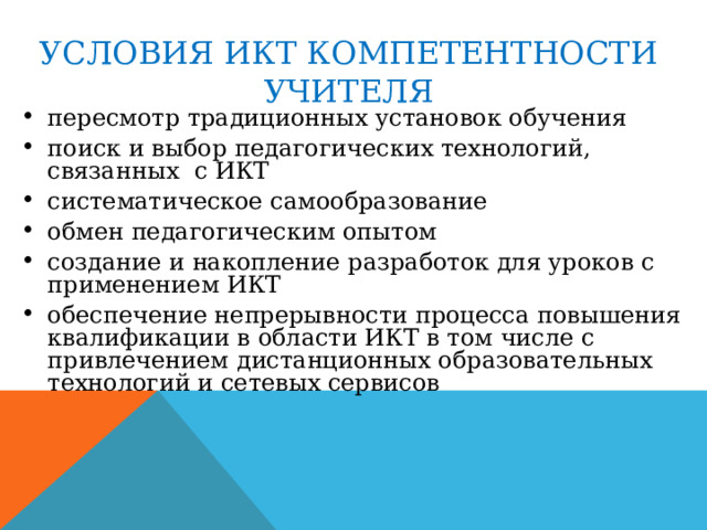 УСЛОВИЯ ИКТ КОМПЕТЕНТНОСТИ УЧИТЕЛЯ пересмотр традиционных установок обучения поиск и выбор педагогических технологий, связанных с ИКТ систематическое самообразование обмен педагогическим опытом создание и накопление разработок для уроков с применением ИКТ обеспечение непрерывности процесса повышения квалификации в области ИКТ в том числе с привлечением дистанционных образовательных технологий и сетевых сервисов 