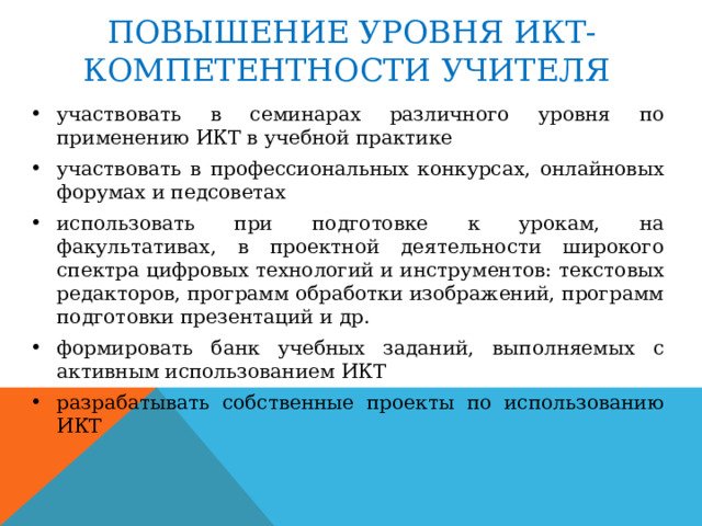 ПОВЫШЕНИЕ УРОВНЯ ИКТ-КОМПЕТЕНТНОСТИ УЧИТЕЛЯ участвовать в семинарах различного уровня по применению ИКТ в учебной практике участвовать в профессиональных конкурсах, онлайновых форумах и педсоветах использовать при подготовке к урокам, на факультативах, в проектной деятельности широкого спектра цифровых технологий и инструментов: текстовых редакторов, программ обработки изображений, программ подготовки презентаций и др. формировать банк учебных заданий, выполняемых с активным использованием ИКТ разрабатывать собственные проекты по использованию ИКТ 