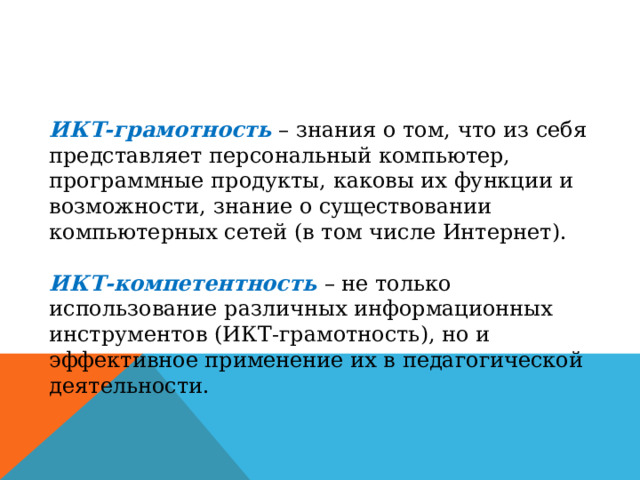 ИКТ-грамотность – знания о том, что из себя представляет персональный компьютер, программные продукты, каковы их функции и возможности, знание о существовании компьютерных сетей (в том числе Интернет). ИКТ-компетентность – не только использование различных информационных инструментов (ИКТ-грамотность), но и эффективное применение их в педагогической деятельности. 