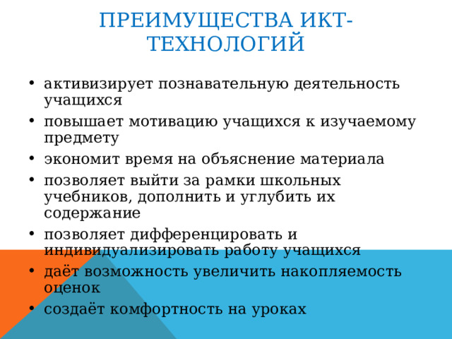 ПРЕИМУЩЕСТВА ИКТ-ТЕХНОЛОГИЙ активизирует познавательную деятельность учащихся повышает мотивацию учащихся к изучаемому предмету экономит время на объяснение материала позволяет выйти за рамки школьных учебников, дополнить и углубить их содержание позволяет дифференцировать и индивидуализировать работу учащихся даёт возможность увеличить накопляемость оценок создаёт комфортность на уроках 