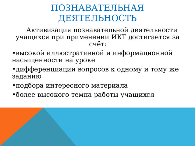 ПОЗНАВАТЕЛЬНАЯ ДЕЯТЕЛЬНОСТЬ  Активизация познавательной деятельности учащихся при применении ИКТ достигается за счёт: высокой иллюстративной и информационной насыщенности на уроке дифференциации вопросов к одному и тому же заданию подбора интересного материала более высокого темпа работы учащихся 