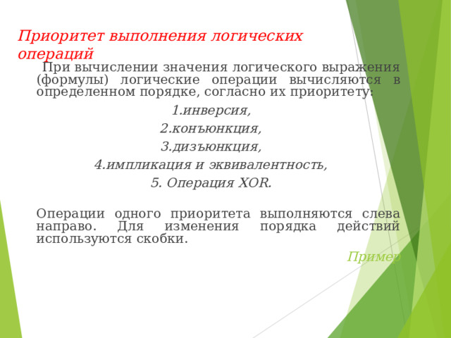 Приоритет выполнения логических операций  При вычислении значения логического выражения (формулы) логические операции вычисляются в определенном порядке, согласно их приоритету: 1.инверсия, 2.конъюнкция, 3.дизъюнкция, 4.импликация и эквивалентность, 5. Операция XOR .  Операции одного приоритета выполняются слева направо. Для изменения порядка действий используются скобки. Пример 