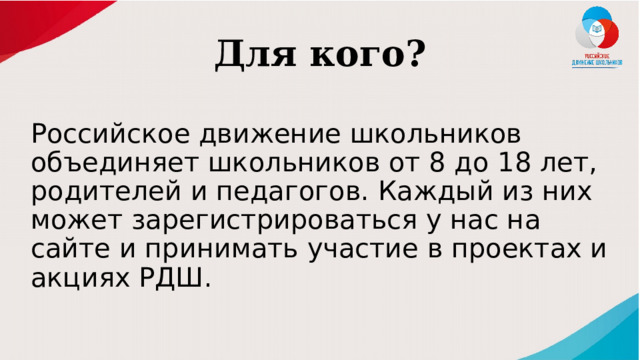 Для кого? Российское движение школьников объединяет школьников от 8 до 18 лет, родителей и педагогов. Каждый из них может зарегистрироваться у нас на сайте и принимать участие в проектах и акциях РДШ. 
