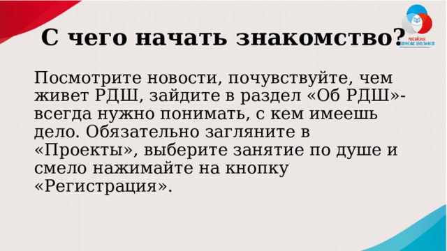 С чего начать знакомство? Посмотрите новости, почувствуйте, чем живет РДШ, зайдите в раздел «Об РДШ»- всегда нужно понимать, с кем имеешь дело. Обязательно загляните в «Проекты», выберите занятие по душе и смело нажимайте на кнопку «Регистрация». 