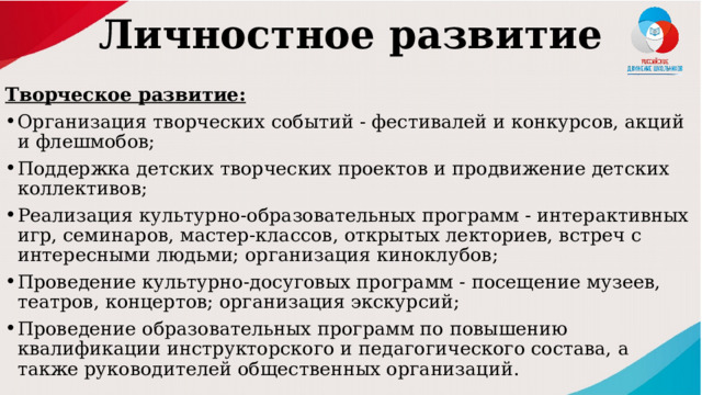 Личностное развитие   Творческое развитие: Организация творческих событий - фестивалей и конкурсов, акций и флешмобов; Поддержка детских творческих проектов и продвижение детских коллективов; Реализация культурно-образовательных программ - интерактивных игр, семинаров, мастер-классов, открытых лекториев, встреч с интересными людьми; организация киноклубов; Проведение культурно-досуговых программ - посещение музеев, театров, концертов; организация экскурсий; Проведение образовательных программ по повышению квалификации инструкторского и педагогического состава, а также руководителей общественных организаций. 