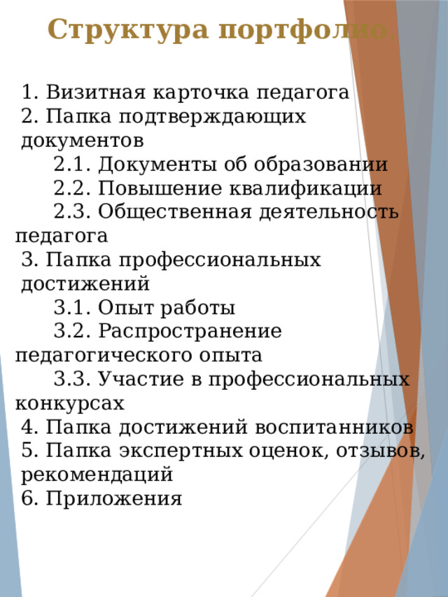 Структура портфолио . 1. Визитная карточка педагога 2. Папка подтверждающих документов  2.1. Документы об образовании  2.2. Повышение квалификации  2.3. Общественная деятельность педагога 3. Папка профессиональных достижений  3.1. Опыт работы  3.2. Распространение педагогического опыта  3.3. Участие в профессиональных конкурсах 4. Папка достижений воспитанников 5. Папка экспертных оценок, отзывов, рекомендаций 6. Приложения 