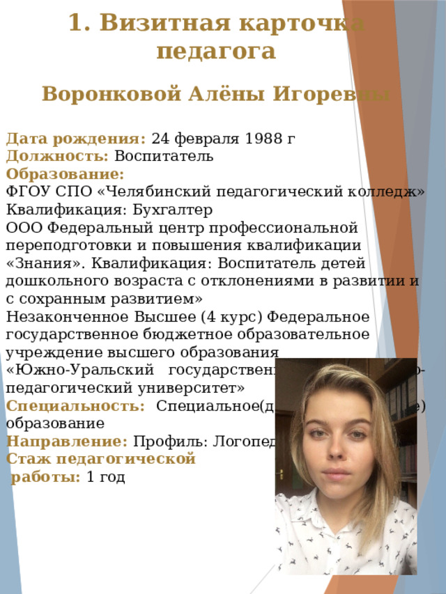 1. Визитная карточка педагога  Воронковой Алёны Игоревны Дата рождения: 24 февраля 1988 г Должность: Воспитатель Образование: ФГОУ СПО «Челябинский педагогический колледж» Квалификация: Бухгалтер ООО Федеральный центр профессиональной переподготовки и повышения квалификации «Знания». Квалификация: Воспитатель детей дошкольного возраста с отклонениями в развитии и с сохранным развитием»  Незаконченное Высшее (4 курс) Федеральное государственное бюджетное образовательное учреждение высшего образования «Южно-Уральский государственный гуманитарно-педагогический университет» Специальность: Специальное(дефектологическое) образование Направление: Профиль: Логопедия Стаж педагогической  работы: 1 год  