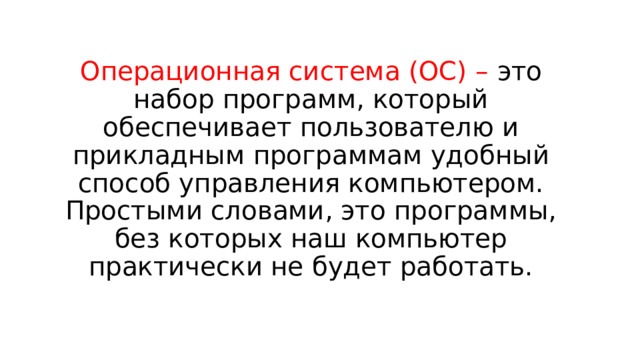 Операционная система (ОС) – это набор программ, который обеспечивает пользователю и прикладным программам удобный способ управления компьютером. Простыми словами, это программы, без которых наш компьютер практически не будет работать. 