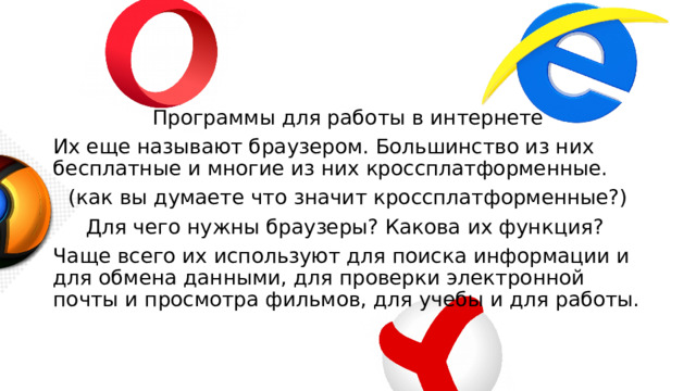 Программы для работы в интернете Их еще называют браузером. Большинство из них бесплатные и многие из них кроссплатформенные. (как вы думаете что значит кроссплатформенные?) Для чего нужны браузеры? Какова их функция? Чаще всего их используют для поиска информации и для обмена данными, для проверки электронной почты и просмотра фильмов, для учебы и для работы. 