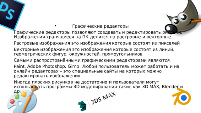 Графические редакторы Графические редакторы позволяют создавать и редактировать рисунки. Изображения хранящиеся на ПК делятся на растровые и векторные. Растровые изображения это изображения которые состоят из пикселей Векторные изображения это изображения которые состоят из линий, геометрических фигур, окружностей, прямоугольников. Самыми распространёнными графическими редакторами являются Paint, Adobe Photoshop, Gimp. Любой пользователь может работать и на онлайн редакторах – это специальные сайты на которых можно редактировать изображения. Иногда плоских рисунков не достаточно и пользователи могут использовать программы 3D моделирования такие как 3D MAX, Blender и др. 
