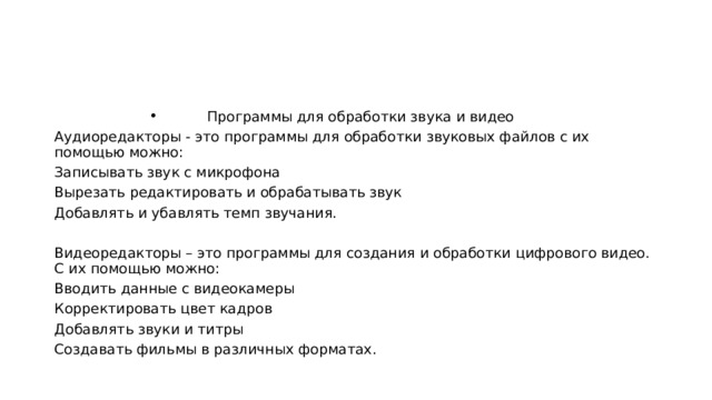Программы для обработки звука и видео Аудиоредакторы - это программы для обработки звуковых файлов с их помощью можно: Записывать звук с микрофона Вырезать редактировать и обрабатывать звук Добавлять и убавлять темп звучания. Видеоредакторы – это программы для создания и обработки цифрового видео. С их помощью можно: Вводить данные с видеокамеры Корректировать цвет кадров Добавлять звуки и титры Создавать фильмы в различных форматах. 
