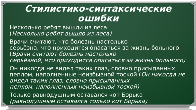 Стилистико-синтаксические ошибки Несколько ребят вышли из леса ( Несколько ребят  вышло  из леса) Врачи считают, что болезнь настолько серьёзна, что приходится опасаться за жизнь больного ( Врачи считают болезнь настолько серьёзной, что приходится опасаться за жизнь больного) Он никогда не видел таких глаз, словно присыпанных пеплом, наполненные неизбывной тоской ( Он никогда не видел таких глаз, словно присыпанных пеплом, наполненных неизбывной тоской) Только равнодушным оставался кот Борька (равнодушным оставался только кот Борька) 