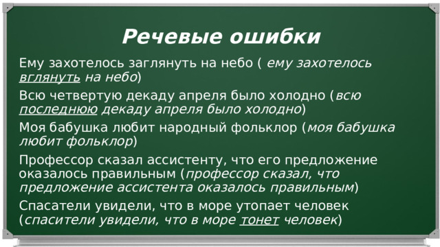 Речевые ошибки Ему захотелось заглянуть на небо ( ему захотелось вглянуть на небо ) Всю четвертую декаду апреля было холодно ( всю последнюю декаду апреля было холодно ) Моя бабушка любит народный фольклор ( моя бабушка любит фольклор ) Профессор сказал ассистенту, что его предложение оказалось правильным ( профессор сказал, что предложение ассистента оказалось правильным ) Спасатели увидели, что в море утопает человек ( спасители увидели, что в море тонет человек ) 