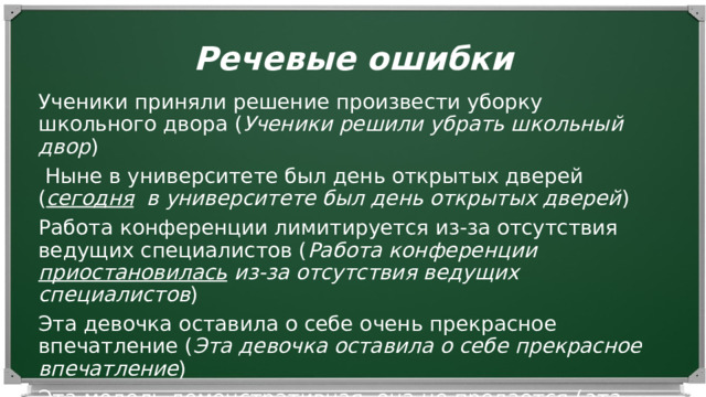 Речевые ошибки Ученики приняли решение произвести уборку школьного двора ( Ученики решили убрать школьный двор )   Ныне в университете был день открытых дверей ( сегодня в университете был день открытых дверей ) Работа конференции лимитируется из-за отсутствия ведущих специалистов ( Работа конференции приостановилась из-за отсутствия ведущих специалистов ) Эта девочка оставила о себе очень прекрасное впечатление ( Эта девочка оставила о себе прекрасное впечатление ) Эта модель демонстративная, она не продается ( эта модель демонстрационная , она не продается) 