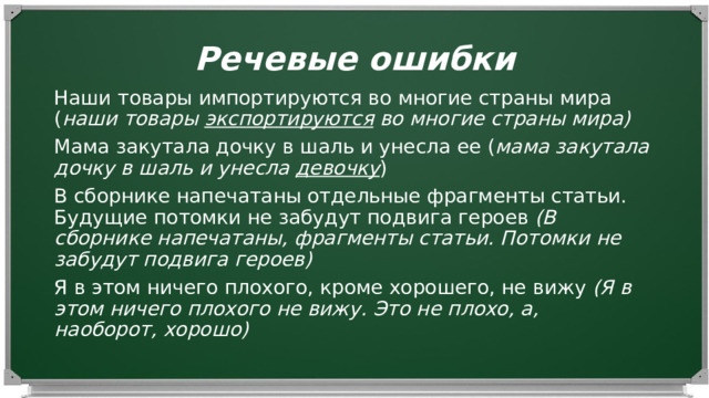 Речевые ошибки Наши товары импортируются во многие страны мира ( наши товары экспортируются во многие страны мира) Мама закутала дочку в шаль и унесла ее ( мама закутала дочку в шаль и унесла девочку ) В сборнике напечатаны отдельные фрагменты статьи.  Будущие потомки не забудут подвига героев (В сборнике напечатаны, фрагменты статьи. Потомки не забудут подвига героев) Я в этом ничего плохого, кроме хорошего, не вижу (Я в этом ничего плохого не вижу. Это не плохо, а, наоборот, хорошо) 