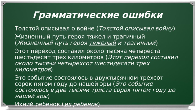 Грамматические ошибки Толстой описывал о войне ( Толстой описывал войну ) Жизненный путь героя тяжел и трагичный ( Жизненный путь героя тяжелый и трагичный ) Этот переход составил около тысяча четыреста шестьдесят трех километров ( Этот переход составил около тысячи четырехсот шестидесяти трех километров ) Это событие состоялось в двухтысячном трехсот сорок пятом году до нашей эры ( Это событие состоялось в две тысячи триста сорок пятом году до нашей эры ) Ихний ребенок ( их ребенок ) 