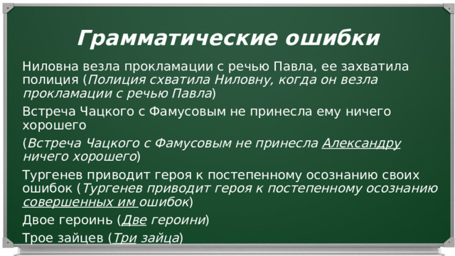 Грамматические ошибки Ниловна везла прокламации с речью Павла, ее захватила полиция ( Полиция схватила Ниловну, когда он везла прокламации с речью Павла ) Встреча Чацкого с Фамусовым не принесла ему ничего хорошего ( Встреча Чацкого с Фамусовым не принесла Александру ничего хорошего ) Тургенев приводит героя к постепенному осознанию своих ошибок ( Тургенев приводит героя к постепенному осознанию совершенных им ошибок ) Двое героинь ( Две героини ) Трое зайцев ( Три зайца )  