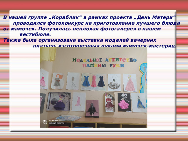 В нашей группе „Кораблик“ в рамках проекта „День Матери“  проводился фотоконкурс на приготовление лучшего блюда от мамочек. Получилась неплохая фотогалерея в нашем  вестибюле. Также была организована выставка моделей вечерних  платьев, изготовленных руками мамочек-мастериц.  