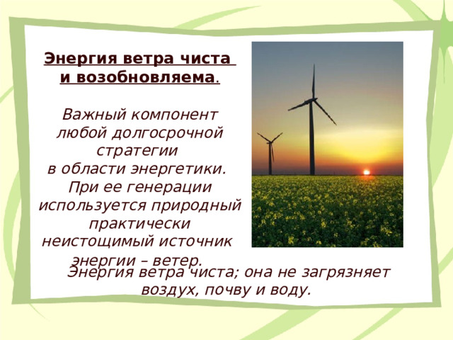 Энергия ветра чиста и возобновляема . Важный компонент любой долгосрочной стратегии в области энергетики. При ее генерации используется природный практически неистощимый источник энергии – ветер.  Энергия ветра чиста; она не загрязняет воздух, почву и воду.  
