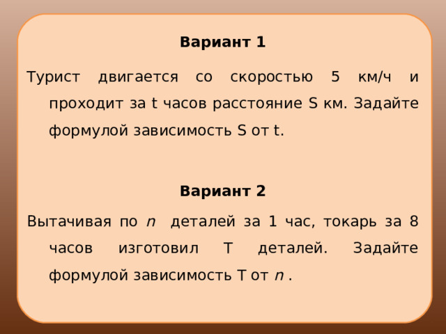 Вариант 1 Турист двигается со скоростью 5 км/ч и проходит за t часов расстояние S км. Задайте формулой зависимость S от t . Вариант 2 Вытачивая по n  деталей за 1 час, токарь за 8 часов изготовил Т деталей. Задайте формулой зависимость Т от n  . 