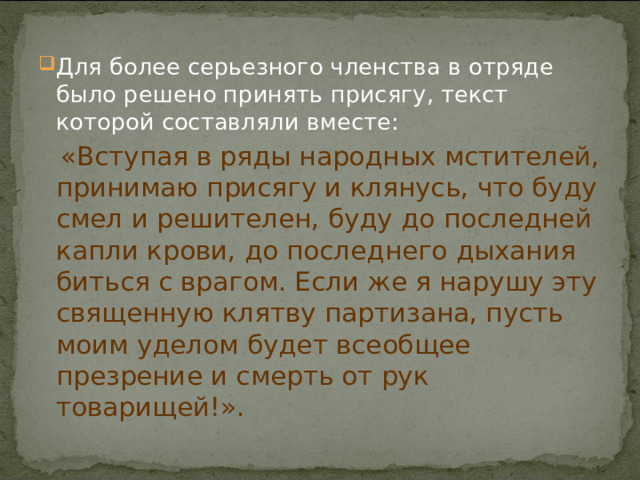 Для более серьезного членства в отряде было решено принять присягу, текст которой составляли вместе:  «Вступая в ряды народных мстителей, принимаю присягу и клянусь, что буду смел и решителен, буду до последней капли крови, до последнего дыхания биться с врагом. Если же я нарушу эту священную клятву партизана, пусть моим уделом будет всеобщее презрение и смерть от рук товарищей!». 