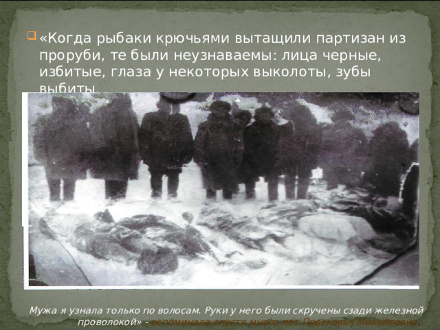 «Когда рыбаки крючьями вытащили партизан из проруби, те были неузнаваемы: лица черные, избитые, глаза у некоторых выколоты, зубы выбиты.      Мужа я узнала только по волосам. Руки у него были скручены сзади железной проволокой» - вспоминала спустя много лет Прасковья Михайловна .  