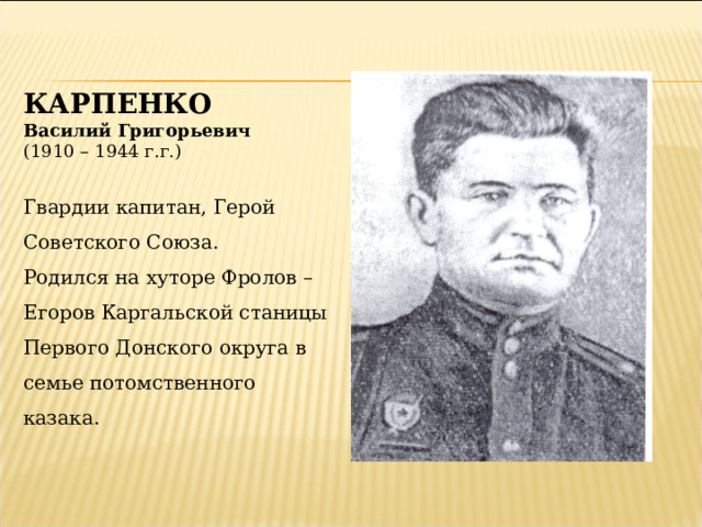 КАРПЕНКО Василий Григорьевич (1910 – 1944 г.г.) Гвардии капитан, Герой Советского Союза. Родился на хуторе Фролов – Егоров Каргальской станицы Первого Донского округа в семье потомственного казака. 