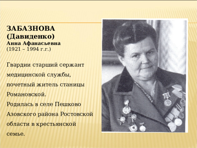 ЗАБАЗНОВА (Давиденко) Анна Афанасьевна (1921 – 1994 г.г.) Гвардии старший сержант медицинской службы, почетный житель станицы Романовской. Родилась в селе Пешково Азовского района Ростовской области в крестьянской семье. 