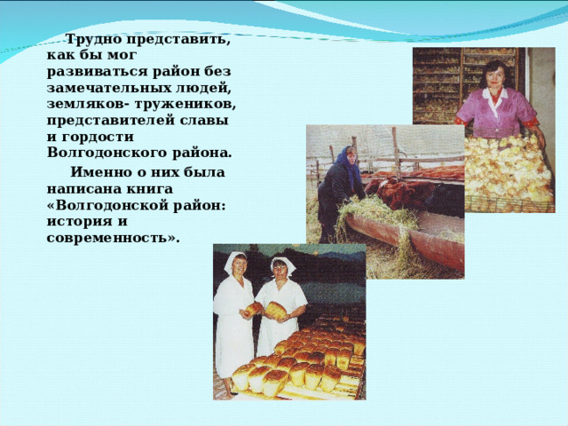  Трудно представить, как бы мог развиваться район без замечательных людей, земляков- тружеников, представителей славы и гордости Волгодонского района.  Именно о них была написана книга «Волгодонской район: история и современность».  