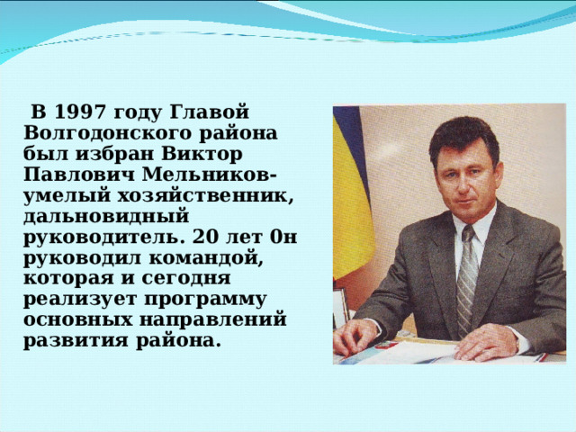  В 1997 году Главой Волгодонского района был избран Виктор Павлович Мельников- умелый хозяйственник, дальновидный руководитель. 20 лет 0н руководил командой, которая и сегодня реализует программу основных направлений развития района. 